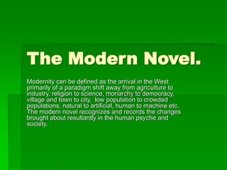 The Modern Novel.
Modernity can be defined as the arrival in the West
primarily of a paradigm shift away from agriculture to
industry, religion to science, monarchy to democracy,
village and town to city, low population to crowded
populations, natural to artificial, human to machine etc.
The modern novel recognizes and records the changes
brought about resultantly in the human psyche and
society.
 
