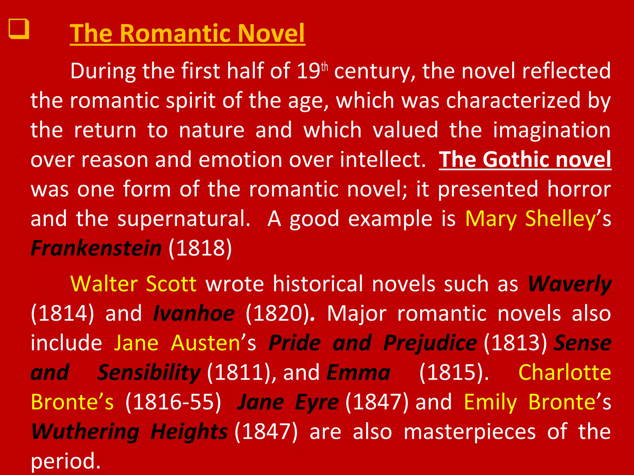  The Romantic Novel
During the first half of 19th
century, the novel reflected
the romantic spirit of the age, which was characterized by
the return to nature and which valued the imagination
over reason and emotion over intellect. The Gothic novel
was one form of the romantic novel; it presented horror
and the supernatural. A good example is Mary Shelley’s
Frankenstein (1818)
Walter Scott wrote historical novels such as Waverly
(1814) and Ivanhoe (1820). Major romantic novels also
include Jane Austen’s Pride and Prejudice (1813) Sense
and Sensibility (1811), and Emma (1815). Charlotte
Bronte’s (1816-55) Jane Eyre (1847) and Emily Bronte’s
Wuthering Heights (1847) are also masterpieces of the
period.
 