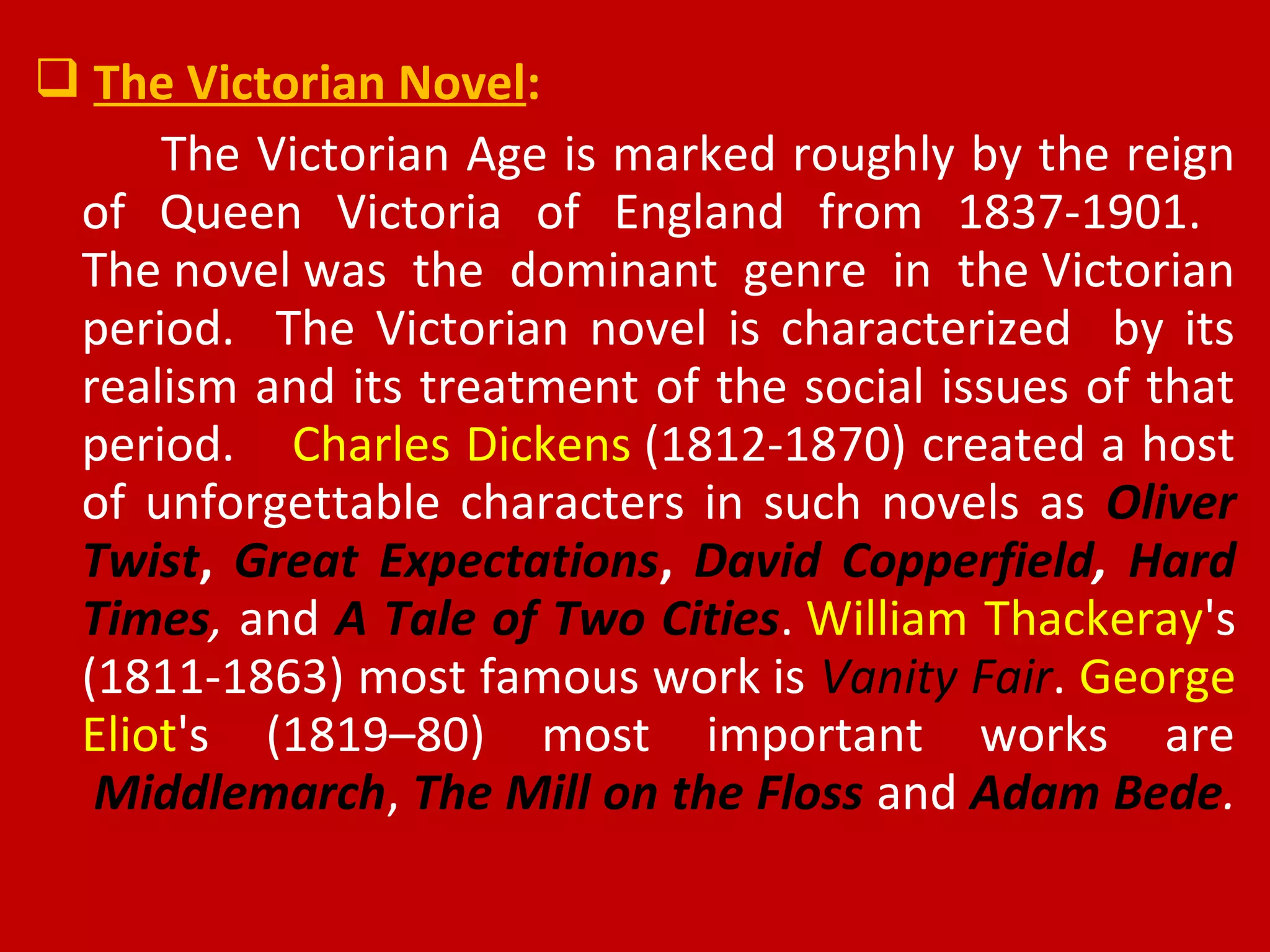  The Victorian Novel:
The Victorian Age is marked roughly by the reign
of Queen Victoria of England from 1837-1901.
The novel was the dominant genre in the Victorian
period. The Victorian novel is characterized by its
realism and its treatment of the social issues of that
period. Charles Dickens (1812-1870) created a host
of unforgettable characters in such novels as Oliver
Twist, Great Expectations, David Copperfield, Hard
Times, and A Tale of Two Cities. William Thackeray's
(1811-1863) most famous work is Vanity Fair. George
Eliot's (1819–80) most important works are
Middlemarch, The Mill on the Floss and Adam Bede.
 