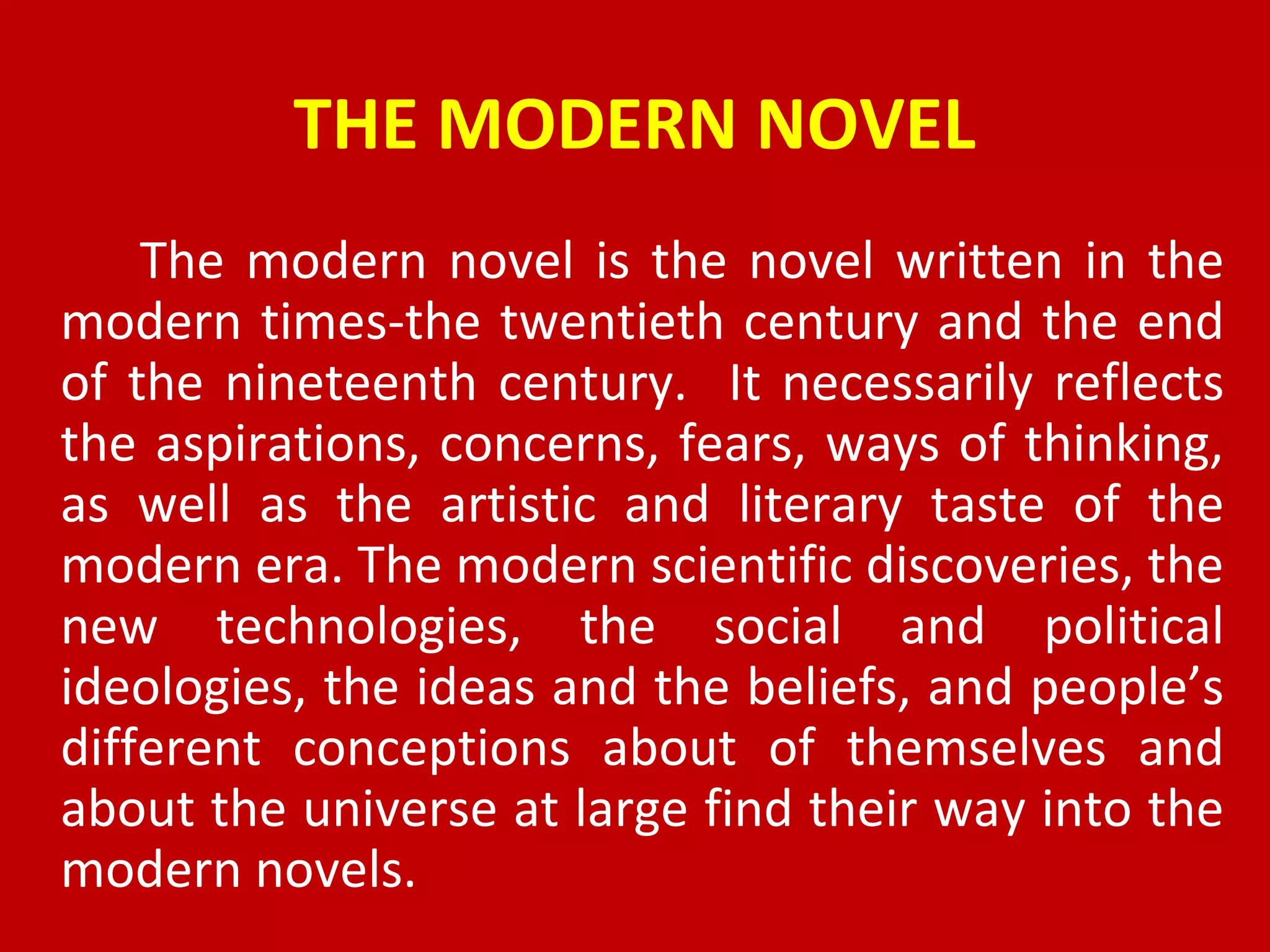THE MODERN NOVEL
The modern novel is the novel written in the
modern times-the twentieth century and the end
of the nineteenth century. It necessarily reflects
the aspirations, concerns, fears, ways of thinking,
as well as the artistic and literary taste of the
modern era. The modern scientific discoveries, the
new technologies, the social and political
ideologies, the ideas and the beliefs, and people’s
different conceptions about of themselves and
about the universe at large find their way into the
modern novels.
 