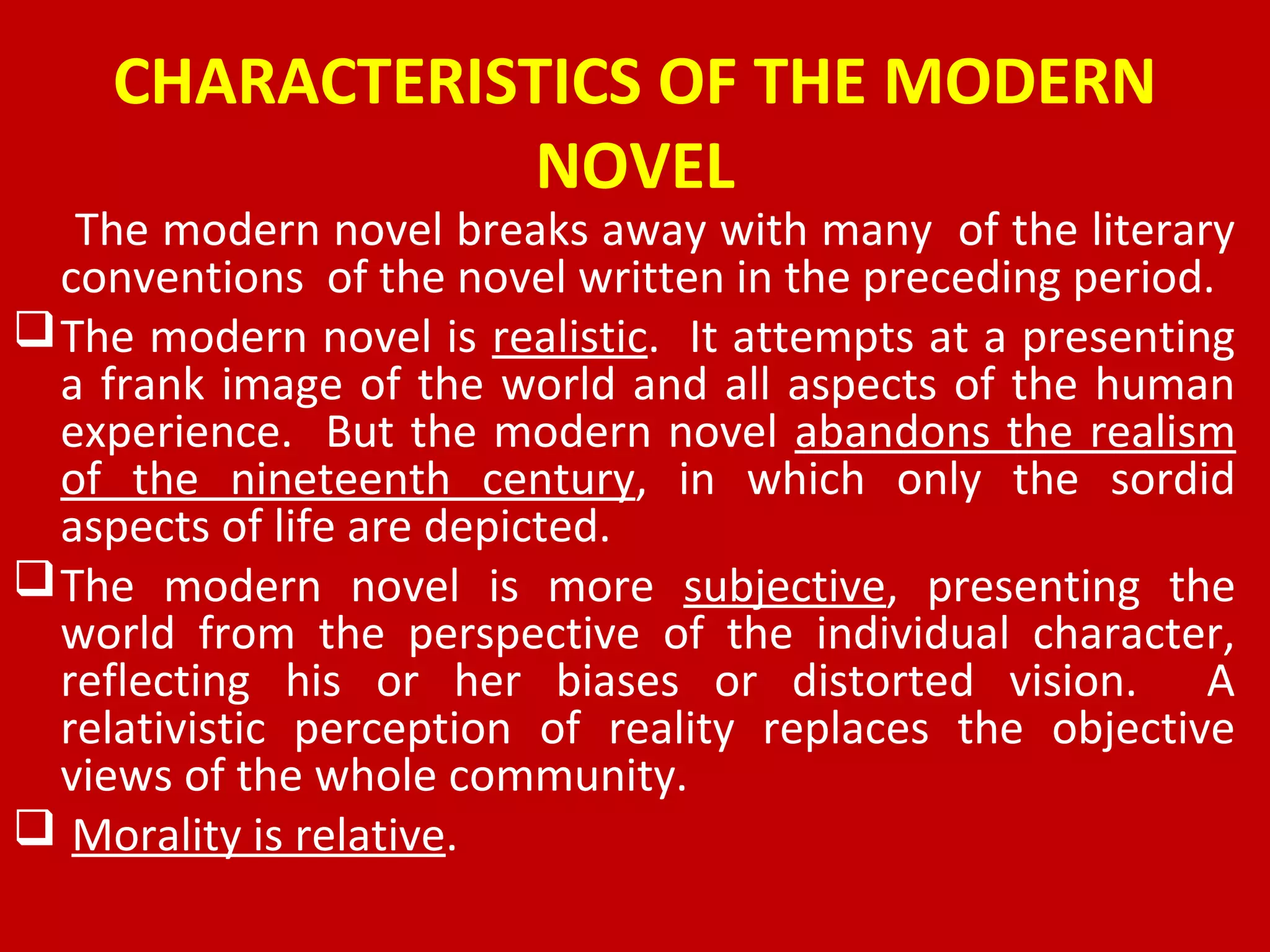 CHARACTERISTICS OF THE MODERN
NOVEL
The modern novel breaks away with many of the literary
conventions of the novel written in the preceding period.
The modern novel is realistic. It attempts at a presenting
a frank image of the world and all aspects of the human
experience. But the modern novel abandons the realism
of the nineteenth century, in which only the sordid
aspects of life are depicted.
The modern novel is more subjective, presenting the
world from the perspective of the individual character,
reflecting his or her biases or distorted vision. A
relativistic perception of reality replaces the objective
views of the whole community.
 Morality is relative.
 