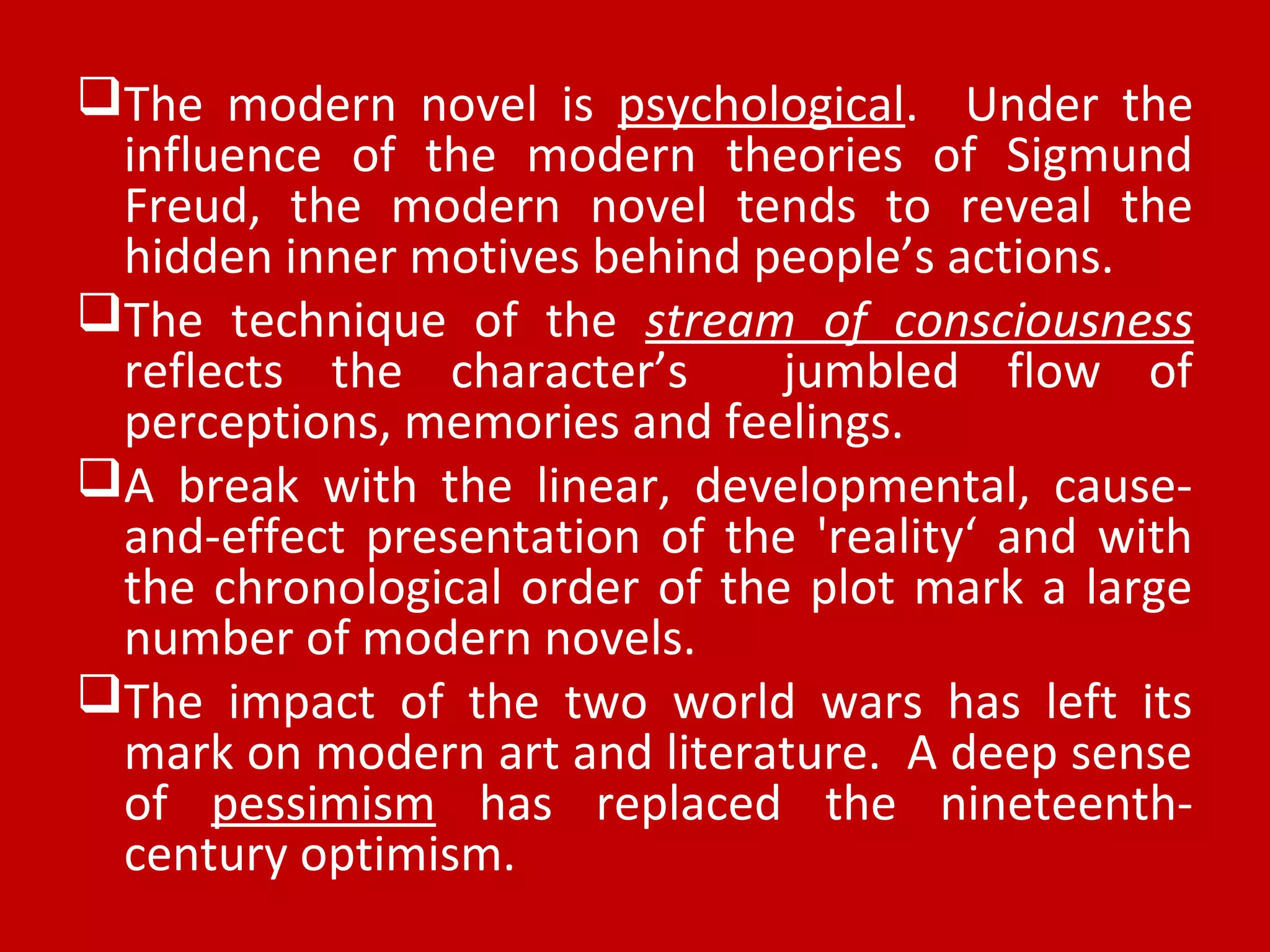 The modern novel is psychological. Under the
influence of the modern theories of Sigmund
Freud, the modern novel tends to reveal the
hidden inner motives behind people’s actions.
The technique of the stream of consciousness
reflects the character’s jumbled flow of
perceptions, memories and feelings.
A break with the linear, developmental, cause-
and-effect presentation of the 'reality‘ and with
the chronological order of the plot mark a large
number of modern novels.
The impact of the two world wars has left its
mark on modern art and literature. A deep sense
of pessimism has replaced the nineteenth-
century optimism.
 