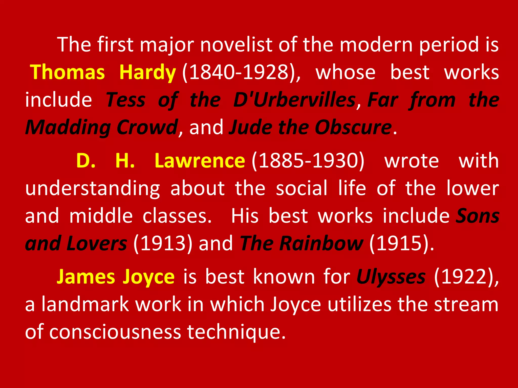 The first major novelist of the modern period is
Thomas Hardy (1840-1928), whose best works
include Tess of the D'Urbervilles, Far from the
Madding Crowd, and Jude the Obscure.
D. H. Lawrence (1885-1930) wrote with
understanding about the social life of the lower
and middle classes. His best works include Sons
and Lovers (1913) and The Rainbow (1915).
James Joyce is best known for Ulysses (1922),
a landmark work in which Joyce utilizes the stream
of consciousness technique.
 