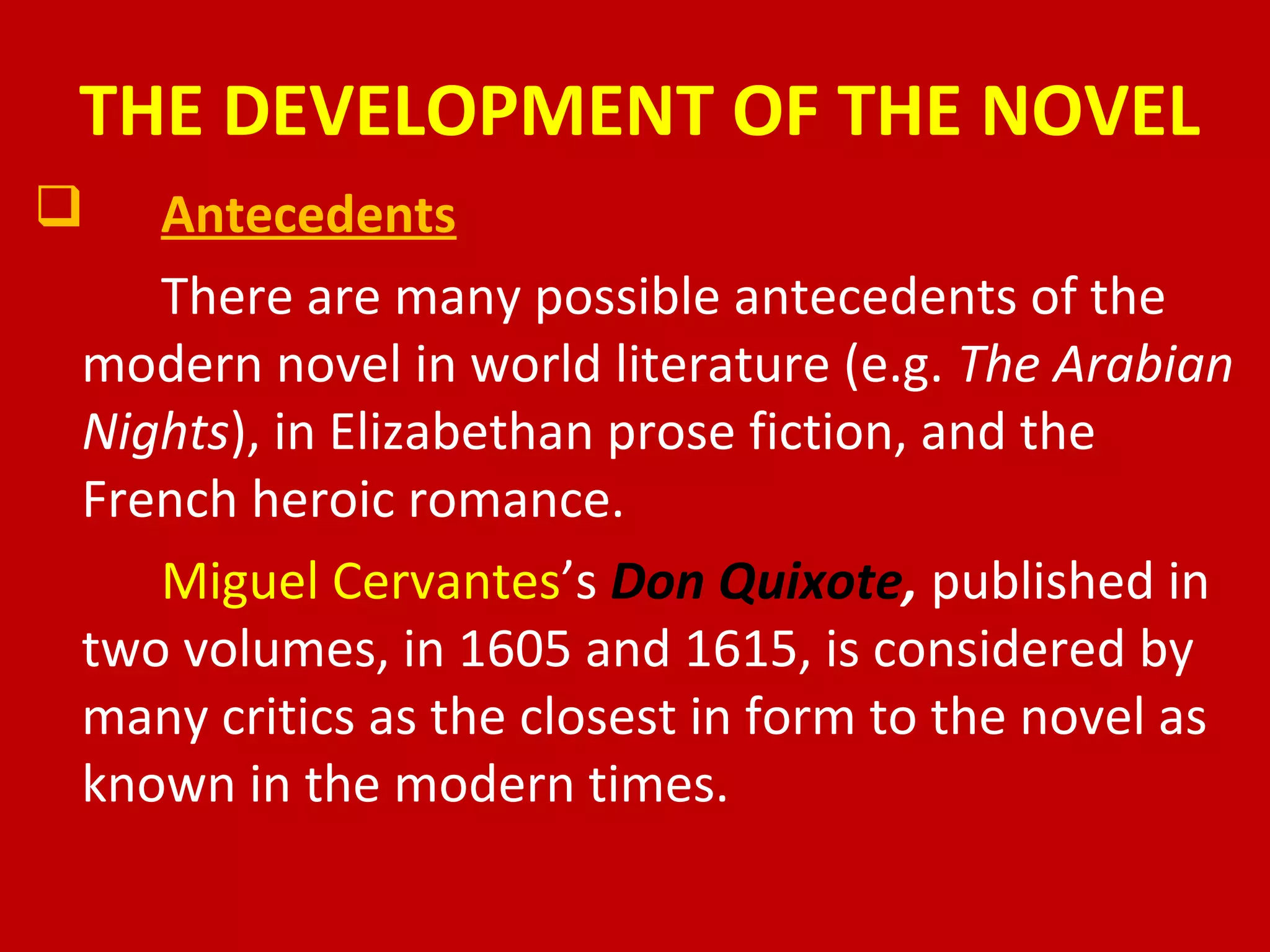 THE DEVELOPMENT OF THE NOVEL
 Antecedents
There are many possible antecedents of the
modern novel in world literature (e.g. The Arabian
Nights), in Elizabethan prose fiction, and the
French heroic romance.
Miguel Cervantes’s Don Quixote, published in
two volumes, in 1605 and 1615, is considered by
many critics as the closest in form to the novel as
known in the modern times.
 