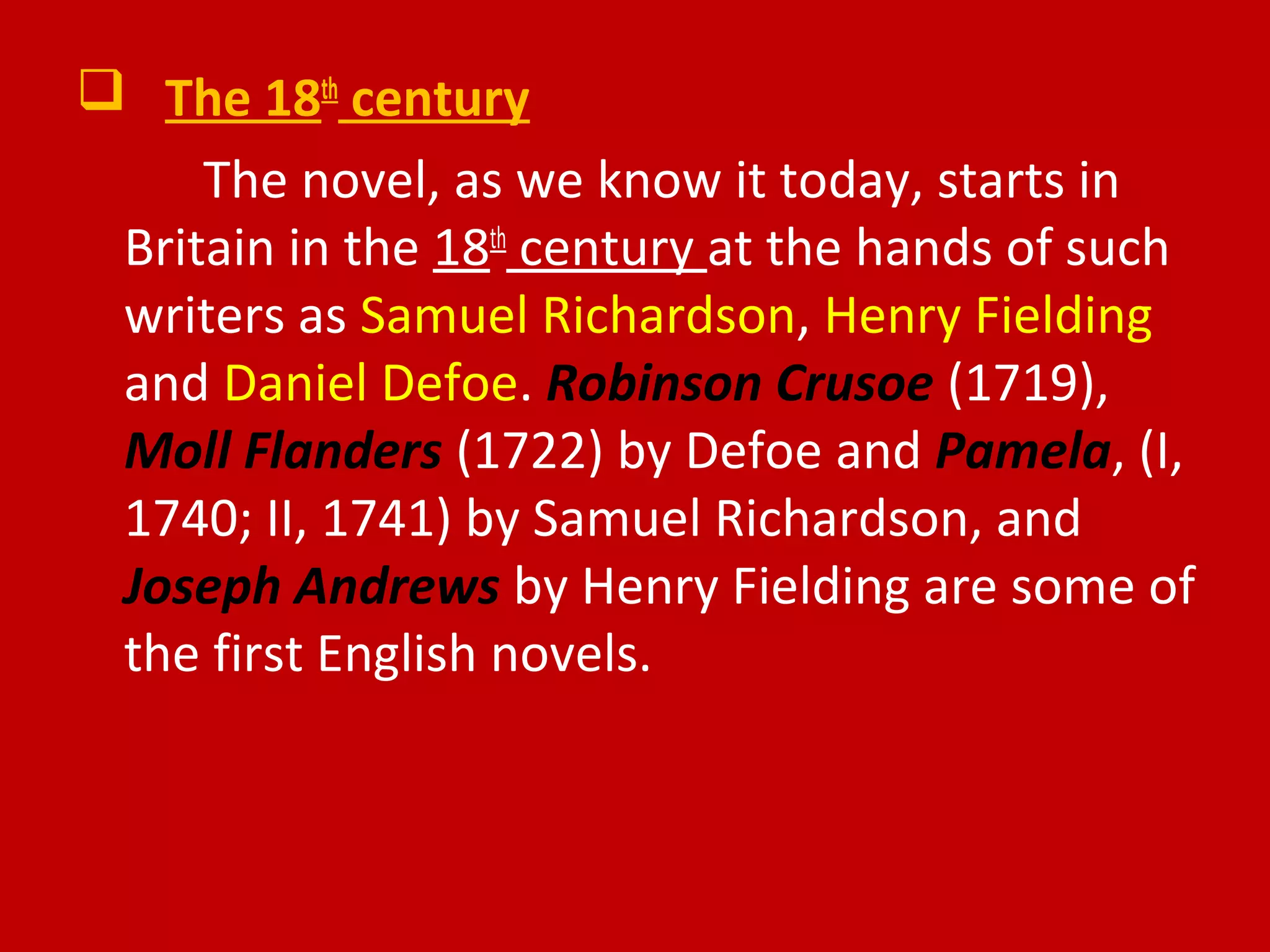  The 18th
century
The novel, as we know it today, starts in
Britain in the 18th
century at the hands of such
writers as Samuel Richardson, Henry Fielding
and Daniel Defoe. Robinson Crusoe (1719),
Moll Flanders (1722) by Defoe and Pamela, (I,
1740; II, 1741) by Samuel Richardson, and
Joseph Andrews by Henry Fielding are some of
the first English novels.
 