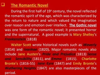  The Romantic Novel
During the first half of 19th
century, the novel reflected
the romantic spirit of the age, which was characterized by
the return to nature and which valued the imagination
over reason and emotion over intellect. The Gothic novel
was one form of the romantic novel; it presented horror
and the supernatural. A good example is Mary Shelley’s
Frankenstein (1818)
Walter Scott wrote historical novels such as Waverly
(1814) and Ivanhoe (1820). Major romantic novels also
include Jane Austen’s Pride and Prejudice (1813) Sense
and Sensibility (1811), and Emma (1815). Charlotte
Bronte’s (1816-55) Jane Eyre (1847) and Emily Bronte’s
Wuthering Heights (1847) are also masterpieces of the
period.
 