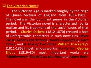  The Victorian Novel:
The Victorian Age is marked roughly by the reign
of Queen Victoria of England from 1837-1901.
The novel was the dominant genre in the Victorian
period. The Victorian novel is characterized by its
realism and its treatment of the social issues of that
period. Charles Dickens (1812-1870) created a host
of unforgettable characters in such novels as Oliver
Twist, Great Expectations, David Copperfield, Hard
Times, and A Tale of Two Cities. William Thackeray's
(1811-1863) most famous work is Vanity Fair. George
Eliot's (1819–80) most important works are
Middlemarch, The Mill on the Floss and Adam Bede.
 