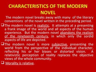 CHARACTERISTICS OF THE MODERN
NOVEL
The modern novel breaks away with many of the literary
conventions of the novel written in the preceding period.
The modern novel is realistic. It attempts at a presenting
a frank image of the world and all aspects of the human
experience. But the modern novel abandons the realism
of the nineteenth century, in which only the sordid
aspects of life are depicted.
The modern novel is more subjective, presenting the
world from the perspective of the individual character,
reflecting his or her biases or distorted vision. A
relativistic perception of reality replaces the objective
views of the whole community.
 Morality is relative.
 