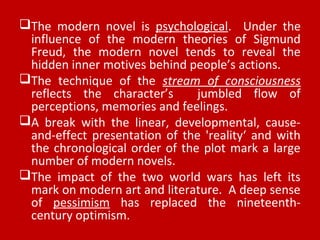 The modern novel is psychological. Under the
influence of the modern theories of Sigmund
Freud, the modern novel tends to reveal the
hidden inner motives behind people’s actions.
The technique of the stream of consciousness
reflects the character’s jumbled flow of
perceptions, memories and feelings.
A break with the linear, developmental, cause-
and-effect presentation of the 'reality‘ and with
the chronological order of the plot mark a large
number of modern novels.
The impact of the two world wars has left its
mark on modern art and literature. A deep sense
of pessimism has replaced the nineteenth-
century optimism.
 