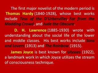 The first major novelist of the modern period is
Thomas Hardy (1840-1928), whose best works
include Tess of the D'Urbervilles, Far from the
Madding Crowd, and Jude the Obscure.
D. H. Lawrence (1885-1930) wrote with
understanding about the social life of the lower
and middle classes. His best works include Sons
and Lovers (1913) and The Rainbow (1915).
James Joyce is best known for Ulysses (1922),
a landmark work in which Joyce utilizes the stream
of consciousness technique.
 