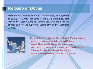 Release of Doves
The order—first lighting the cauldron, then releasing
the doves—is important. In the 1988 Seoul
Games, they tried it the other way around.
Unfortunately, many of the doves were in the area
of the cauldron just before it burst into
flames, leading to their unexpected demise.
After the cauldron is lit, doves are released, as a symbol
of peace. This was first done in the 1896 Olympics, and
then in the 1920 Olympics. Since 1920, this has been an
official part of the Opening Ceremony of the Summer
Games.
 