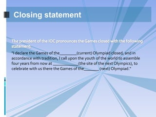 "I declare the Games of the________(current)Olympiad closed, and in
accordance with tradition, I call upon the youth of the world to assemble
four years from now at ____________(the site of the next Olympics), to
celebrate with us there the Games of the_______ (next) Olympiad."
Closing statement
 