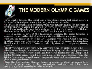 •P. Coubertin believed that sport was a very strong power that could inspire a
feeling of unity and peace among the many nations of the world.
•In 1894 at an international congress, which was actually devised for the study of
amateur sports, he voiced his view on the revival of the Olympic Games, and was
delighted when the other countries participating in the congress agreed with him.
The International Olympic Committee (IOC) was founded that year.
•Held in Athens in 1896 at the Panatheniac Stadium, the games heralded a
welcomed return to the original beliefs and virtues of the ancient games.
•Probably the biggest cheer of the 1896 Olympics was when a Greek Sheppard,
Spiridon Louis, was victorious in the most popular of all events, the marathon.
The athletes from the United States were also big winners in these games, winning
9 events.
•The Olympics have taken place every four years, since the first games in 1896.
•The Winter Olympic Games were introduced in 1924, and also took place every
four years. However, it wasn't until 1992 that it was decided that the Olympic and
Winter Olympic games would not take place in the same calendar year. The
Winter Games were moved forward two years to 1994, and would continue to take
place at four-year intervals.
•Since the first modern Olympic Games in Athens in 1896, the games have
continued to grow throughout the years and more and more nations have been
taking part, as well as more events being included.
 