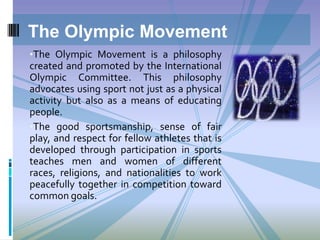 •The Olympic Movement is a philosophy
created and promoted by the International
Olympic Committee. This philosophy
advocates using sport not just as a physical
activity but also as a means of educating
people.
•The good sportsmanship, sense of fair
play, and respect for fellow athletes that is
developed through participation in sports
teaches men and women of different
races, religions, and nationalities to work
peacefully together in competition toward
common goals.
The Olympic Movement
 