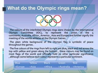 •The colours of the interlinked Olympic rings were chosen by the International
Olympic Committee (IOC), to represent the union of the 5
continents, Australia, Africa , America , Asia and Europe and further signify the
meeting of the worlds athletes at the Olympic Games.
•The plain white background of the Olympic flag is symbolic of peace
throughout the games .
•The five colours of the rings from left to right are blue, black and red across the
top with yellow and green along the bottom , these colours may be found on
most flags of the world and officially hold no other particular significance
, although some believe each colour represents a particular continent.
What do the Olympic rings mean?
Blue
=Europe
Yellow
=Asia
Black
=Africa
Green
=Australia
Red
=America
 