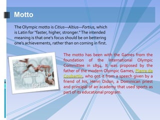Motto
The motto has been with the Games from the
foundation of the International Olympic
Committee in 1894. It was proposed by the
father of the modern Olympic Games, Pierre de
Coubertin, who got it from a speech given by a
friend of his, Henri Didon, a Dominican priest
and principal of an academy that used sports as
part of its educational program.
The Olympic motto is Citius—Altius—Fortius, which
is Latin for "faster, higher, stronger."The intended
meaning is that one's focus should be on bettering
one's achievements, rather than on coming in first.
 