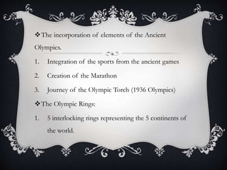 The incorporation of elements of the Ancient
Olympics.
1. Integration of the sports from the ancient games
2. Creation of the Marathon
3. Journey of the Olympic Torch (1936 Olympics)
The Olympic Rings:
1. 5 interlocking rings representing the 5 continents of
the world.
 