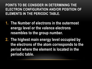 POINTS TO BE CONSIDER IN DETERMINING THE
ELECTRON CONFIGURATION AND/OR POSITION OF
ELEMENTS IN THE PERIODIC TABLE.
1. The Number of electrons in the outermost
energy level or the valence electrons
resembles to the group number.
2. The highest main energy level occupied by
the electrons of the atom corresponds to the
period where the element is located in the
periodic table.
 