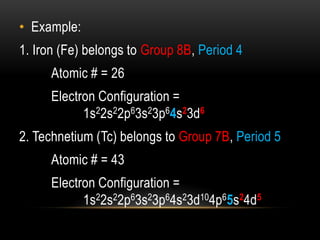 • Example:
1. Iron (Fe) belongs to Group 8B, Period 4
Atomic # = 26
Electron Configuration =
1s22s22p63s23p64s23d6
2. Technetium (Tc) belongs to Group 7B, Period 5
Atomic # = 43
Electron Configuration =
1s22s22p63s23p64s23d104p65s24d5
 