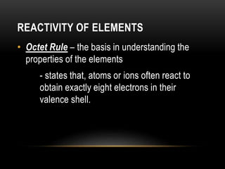 REACTIVITY OF ELEMENTS
• Octet Rule – the basis in understanding the
properties of the elements
- states that, atoms or ions often react to
obtain exactly eight electrons in their
valence shell.
 