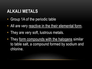 ALKALI METALS
• Group 1A of the periodic table
• All are very reactive in the their elemental form.
• They are very soft, lustrous metals.
• They form compounds with the halogens similar
to table salt, a compound formed by sodium and
chlorine.
 