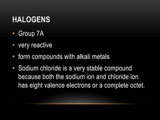 HALOGENS
• Group 7A
• very reactive
• form compounds with alkali metals
• Sodium chloride is a very stable compound
because both the sodium ion and chloride ion
has eight valence electrons or a complete octet.
 