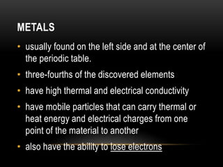 METALS
• usually found on the left side and at the center of
the periodic table.
• three-fourths of the discovered elements
• have high thermal and electrical conductivity
• have mobile particles that can carry thermal or
heat energy and electrical charges from one
point of the material to another
• also have the ability to lose electrons
 