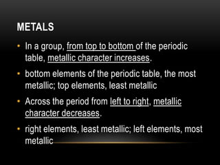 METALS
• In a group, from top to bottom of the periodic
table, metallic character increases.
• bottom elements of the periodic table, the most
metallic; top elements, least metallic
• Across the period from left to right, metallic
character decreases.
• right elements, least metallic; left elements, most
metallic
 