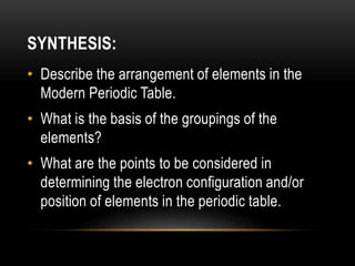 SYNTHESIS:
• Describe the arrangement of elements in the
Modern Periodic Table.
• What is the basis of the groupings of the
elements?
• What are the points to be considered in
determining the electron configuration and/or
position of elements in the periodic table.
 