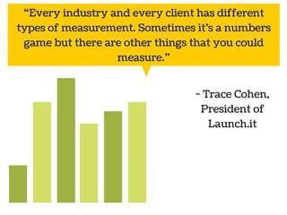 “Every industry and every client has different 
types of measurement. Sometimes it’s a numbers 
game but there are other things that you could 
Public 
relations 
Social Marketing 
media 
- Trace Cohen, 
President of 
Launch.it 
measure.” 
 