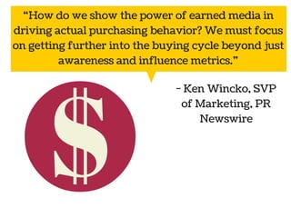 “How do we show the power of earned media in 
driving actual purchasing behavior? We must focus 
on getting further into the buying cycle beyond just 
awareness and influence metrics.” 
Public 
relations 
- Ken Wincko, SVP 
of Marketing, PR 
Social Marketing 
media 
Newswire 
 