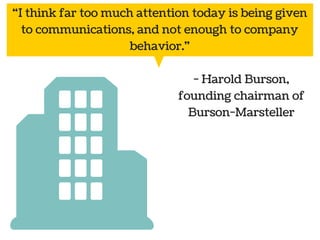“I think far too much attention today is being given 
to communications, and not enough to company 
behavior." 
- Harold Burson, 
founding chairman of 
Burson-Marsteller 
 