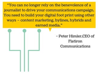 “You can no longer rely on the benevolence of a 
journalist to drive your communications campaign. 
You need to build your digital foot print using other 
ways – content marketing, bylines, hybrids and 
Public 
relations 
earned media.” 
- Peter Himler,CEO of 
Social Marketing 
media 
Flatiron 
Communications 
 