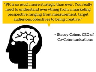 “PR is so much more strategic than ever. You really 
need to understand everything from a marketing 
perspective ranging from measurement, target 
audiences, objectives to being creative.” 
Public 
relations 
- Stacey Cohen, CEO of 
Co-Communications 
Social Marketing 
media 
 