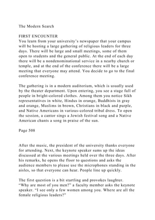 The Modern Search
FIRST ENCOUNTER
You learn from your university’s newspaper that your campus
will be hosting a large gathering of religious leaders for three
days. There will be large and small meetings, some of them
open to students and the general public. At the end of each day
there will be a nondenominational service in a nearby church or
temple, and at the end of the conference there will be a large
meeting that everyone may attend. You decide to go to the final
conference meeting.
The gathering is in a modern auditorium, which is usually used
by the theater department. Upon entering, you see a stage full of
people in bright-colored clothes. Among them you notice Sikh
representatives in white, Hindus in orange, Buddhists in gray
and orange, Muslims in brown, Christians in black and purple,
and Native Americans in various-colored tribal dress. To open
the session, a cantor sings a Jewish festival song and a Native
American chants a song in praise of the sun.
Page 508
After the music, the president of the university thanks everyone
for attending. Next, the keynote speaker sums up the ideas
discussed at the various meetings held over the three days. After
his remarks, he opens the floor to questions and asks the
audience members to please use the microphones standing in the
aisles, so that everyone can hear. People line up quickly.
The first question is a bit startling and provokes laughter.
“Why are most of you men?” a faculty member asks the keynote
speaker. “I see only a few women among you. Where are all the
female religious leaders?”
 