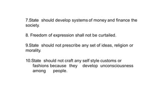 7.State should develop systems of money and finance the
society.
8. Freedom of expression shall not be curtailed.
9.State should not prescribe any set of ideas, religion or
morality.
10.State should not craft any self style customs or
fashions because they develop unconsciousness
among people.
 