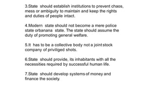 3.State should establish institutions to prevent chaos,
mess or ambiguity to maintain and keep the rights
and duties of people intact.
4.Modern state should not become a mere police
state orbanana state. The state should assume the
duty of promoting general welfare.
5.It has to be a collective body not a joint stock
company of priviliged shots.
6.State should provide, its inhabitants with all the
necessities required by successful human life.
7.State should develop systems of money and
finance the society.
 