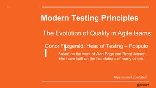 @conorfi
Modern Testing Principles
The Evolution of Quality in Agile teams
Based on the work of Alan Page and Brent Jensen,
who have built on the foundations of many others.
Conor Fitzgerald: Head of Testing – Poppulo
https://conorfi.com/talks/
 