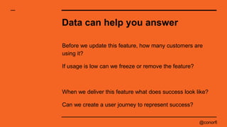 @conorfi
Data can help you answer
Before we update this feature, how many customers are
using it?
If usage is low can we f...
