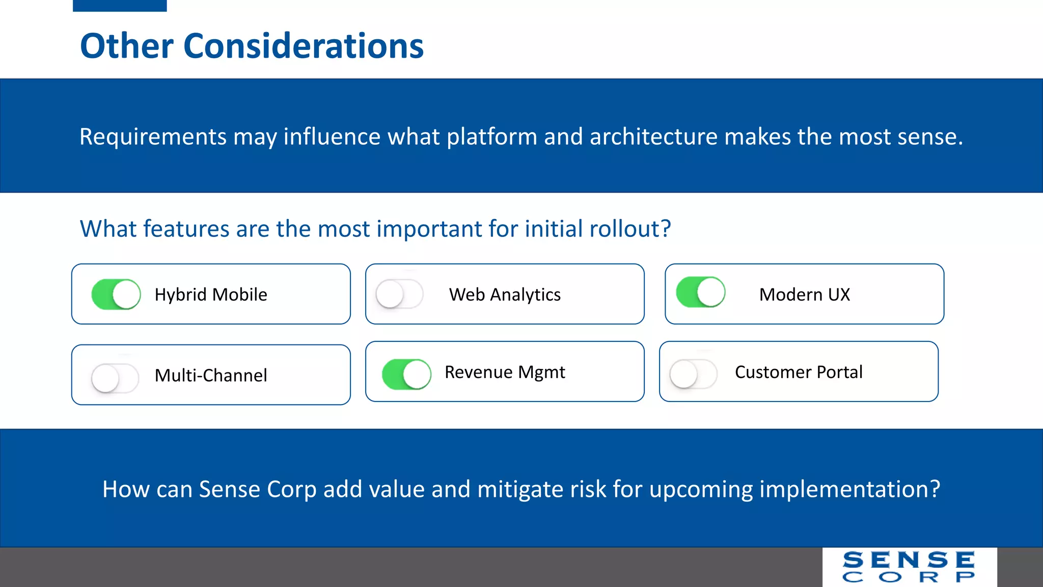Other Considerations
Requirements may influence what platform and architecture makes the most sense.
Hybrid Mobile
Multi-Channel
Modern UX
Revenue Mgmt
Web Analytics
Customer Portal
What features are the most important for initial rollout?
How can Sense Corp add value and mitigate risk for upcoming implementation?
 