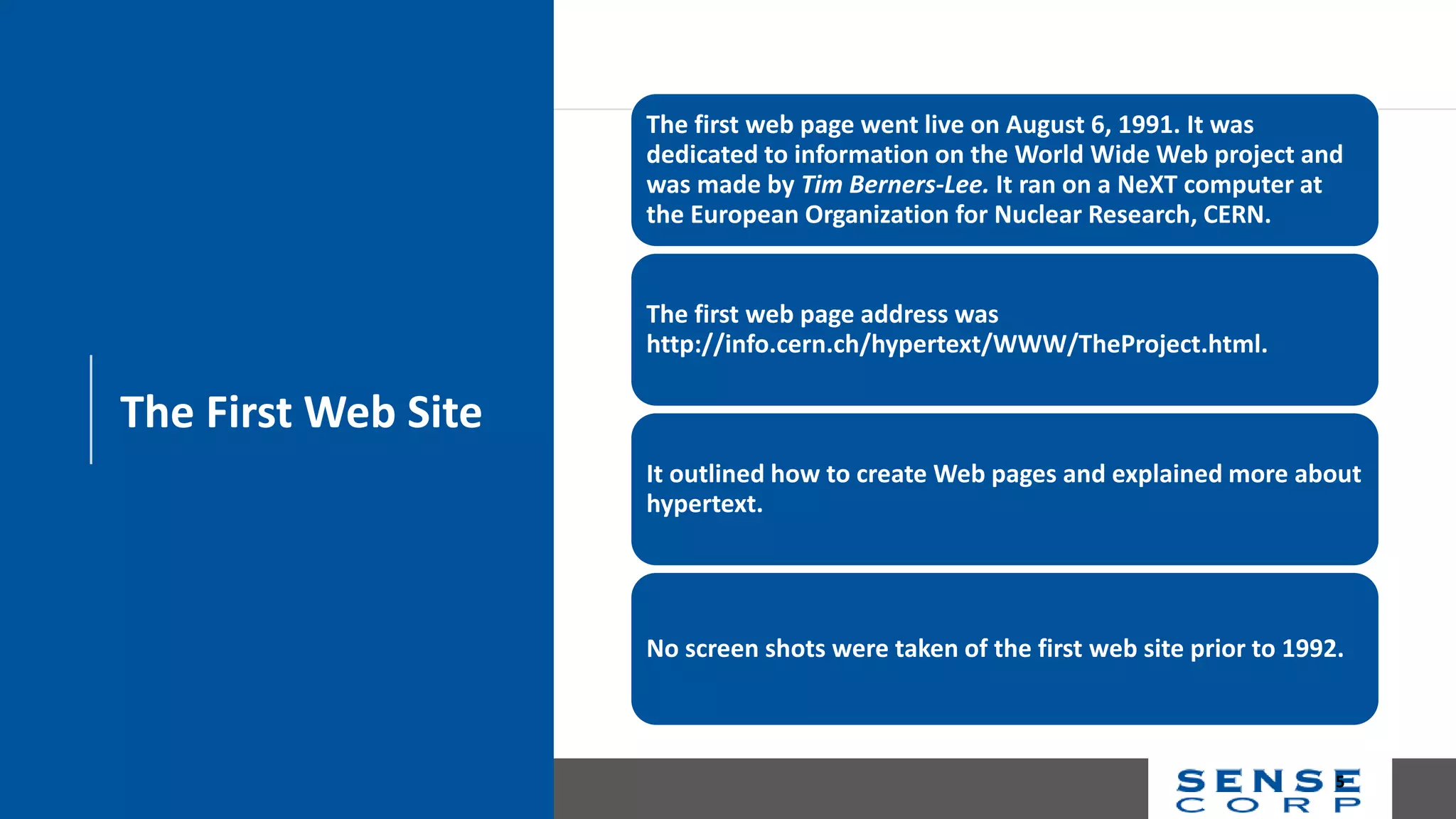 The First Web Site
The first web page went live on August 6, 1991. It was
dedicated to information on the World Wide Web project and
was made by Tim Berners-Lee. It ran on a NeXT computer at
the European Organization for Nuclear Research, CERN.
The first web page address was
http://info.cern.ch/hypertext/WWW/TheProject.html.
It outlined how to create Web pages and explained more about
hypertext.
No screen shots were taken of the first web site prior to 1992.
5
 