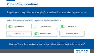 Other Considerations
Requirements may influence what platform and architecture makes the most sense.
Hybrid Mobile
Multi-Channel
Modern UX
Revenue Mgmt
Web Analytics
Customer Portal
What features are the most important for initial rollout?
How can Sense Corp add value and mitigate risk for upcoming implementation?
 