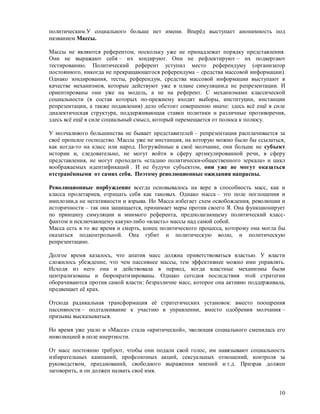 политическим.У социального больше нет имени. Вперёд выступает анонимность под
названием Массы.

Массы не являются референтом, поскольку уже не принадлежат порядку представления.
Они не выражают себя – их зондируют. Они не рефлектируют – их подвергают
тестированию. Политический референт уступил место референдуму (организатор
постоянного, никогда не прекращающегося референдума – средства массовой информации).
Однако зондирования, тесты, референдум, средства массовой информации выступают в
качестве механизмов, которые действуют уже в плане симуляции,а не репрезентации. И
ориентированы они уже на модель, а не на референт. С механизмами классической
социальности (в состав которых по-прежнему входят выборы, институции, инстанции
репрезентации, а также подавления) дело обстоит совершенно иначе: здесь всё ещё в силе
диалектическая структура, поддерживающая ставки политики и различные противоречия,
здесь всё ещё в силе социальный смысл, который перемещается от полюса к полюсу.

У молчаливого большинства не бывает представителей – репрезентация расплачивается за
своё прошлое господство. Массы уже не инстанция, на которую можно было бы ссылаться,
как когда-то на класс или народ. Погружённые в своё молчание, они больше не субъект
истории и, следовательно, не могут войти в сферу артикулированной речи, в сферу
представления, не могут проходить «стадию политически-общественного зеркала» и цикл
воображаемых идентификаций . И не будучи субъектом, они уже не могут оказаться
отстранёнными от самих себя. Поэтому революционные ожидания напрасны.

Революционные порбуждение всегда основывалось на вере в способность масс, как и
класса пролетариев, отрицать себя как таковых. Однако масса – это поле поглощения и
имплозии,а не негативности и взрыва. Но Масса избегает схем освобождения, революции и
историчности – так она защищается, принимает меры против своего Я. Она функционирует
по принципу симуляции и мнимого референта, предполагающему политический класс-
фантом и исключающему какую-либо «власть» массы над самой собой.
Масса есть в то же время и смерть, конец политического процесса, которому она могла бы
оказаться подконтрольной. Она губит и политическую волю, и политическую
репрезентацию.

Долгое время казалось, что апатия масс должна приветствоваться властью. У власти
сложилось убеждение, что чем пассивнее массы, тем эффективнее можно ими управлять.
Исходя из него она и действовала в период, когда властные механизмы были
централизованы и бюрократизированы. Однако сегодня последствия этой стратегии
оборачиваются против самой власти: безразличие масс, которое она активно поддерживала,
предвещает её крах.

Отсюда радикальная трансформация её стратегических установок: вместо поощрения
пассивности – подталкивание к участию в управлении, вместо одобрения молчания –
призывы высказываться.

Но время уже ушло и «Масса» стала «критической», эволюция социального сменилась его
инволюцией в поле инертности.

От масс постоянно требуют, чтобы они подали свой голос, им навязывают социальность
избирательных кампаний, профсоюзных акций, сексуальных отношений, контроля за
руководством, празднований, свободного выражения мнений и т.д. Призрак должен
заговорить, и он должен назвать своё имя.


                                                                                   10
 