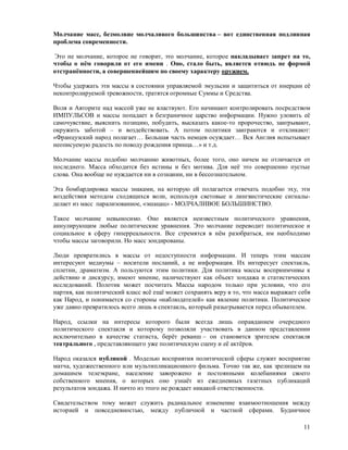 Молчание масс, безмолвие молчаливого большинства – вот единственная подлинная
проблема современности.

Это не молчание, которое не говорит, это молчание, которое накладывает запрет на то,
чтобы о нём говорили от его имени . Оно, стало быть, является отнюдь не формой
отстранённости, а совершеннейшим по своему характеру оружием.

Чтобы удержать эти массы в состоянии управляемой эмульсии и защититься от инерции её
неконтролируемой тревожности, тратятся огромные Суммы и Средства.

Воля и Авторите над массой уже не властвуют. Его начинают контролировать посредством
ИМПУЛЬСОВ и массы попадает в безграничное царство информации. Нужно уловить её
самочувствие, выяснить позицию, побудить, высказать какое-то пророчество, заигрывают,
окружить заботой – и воздействовать. А потом политики заиграются и откликают:
«Французский народ полагает… Большая часть немцев осуждает… Вся Англия испытывает
неописуемую радость по поводу рождения принца…» и т.д.

Молчание массы подобно молчанию животных, более того, оно ничем не отличается от
последнего. Масса обходится без истины и без мотива. Для неё это совершенно пустые
слова. Она вообще не нуждается ни в сознании, ни в бессознательном.

Эта бомбардировка массы знаками, на которую ей полагается отвечать подобно эху, эти
воздействия методом сходящихся волн, используя световые и лингвистические сигналы-
делает из масс парализованное, «эшацац» - МОЛЧАЛИВОЕ БОЛЬШИНСТВО.

Такое молчание невыносимо. Оно является неизвестным политического уравнения,
аннулирующим любые политические уравнения. Это молчание переводит политическое и
социальное в сферу гиперреальности. Все стремятся в нём разобраться, им необходимо
чтобы массы заговорили. Но масс зондированы.

Люди превратились в массы от недоступности информации. И теперь этим массам
интересуют медиумы – носители посланий, а не информация. Их интересует спектакль,
сплетни, драматизм. А пользуются этим политики. Для политика массы восприимчивы к
действию и дискурсу, имеют мнение, наличествуют как объект зондажа и статистических
исследований. Полотик может посчитать Массы народом только при условии, что его
партия, как политический класс всё ещё может сохранять веру в то, что масса выражает себя
как Народ, и понимается со стороны «наблюдателей» как явление политики. Политическое
уже давно превратилось всего лишь в спектакль, который разыгрывается перед обывателем.

Народ, ссылки на интересы которого были всегда лишь оправданием очередного
политического спектакля и которому позволяли участвовать в данном представлении
исключительно в качестве статиста, берёт реванш – он становится зрителем спектакля
театрального , представляющего уже политическую сцену и её актёров.

Народ оказался публикой . Моделью восприятия политической сферы служит восприятие
матча, художественного или мультипликационного фильма. Точно так же, как зрелищем на
домашнем телеэкране, население заворожено и постоянными колебаниями своего
собственного мнения, о которых оно узнаёт из ежедневных газетных публикаций
результатов зондажа. И ничто из этого не рождает никакой ответственности.

Свидетельством тому может служить радикальное изменение взаимоотношения между
историей и повседневностью, между публичной и частной сферами. Будничное

                                                                                      11
 