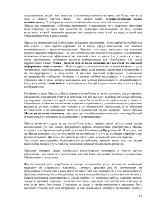 существование людей это вовсе не малозначащая изнанка истории, тем более, что уход
масс в область частной жизни – это, скорее всего, непосредственный вызов
политическому. Это форма активного сопротивления политической манипуляции.
Массы, как выясняется, озабочены приведением в исполнение того смертного приговора
политическому, который они вынесли, не дожидаясь исследований на тему «конца
политики»; в своей «наивной» практике они трансполитичны в той же мере, в какой они
транслингвистичны в своём языке.

Массы же принимают всё и абсолютно всё делают зрелищным. Им не требуется особый код
или смысл – они просто обрекают всё в некую сферу бессмыслия под властью
всеохватывающего гипноза/манипуляции. Известно, что массы находятся под влиянием
средств массовой информации – на этом построена вся идеология последних. Сложившееся
положение объясняли эффективностью знаковой атаки на массу. Но упускается из виду
очень примитивное понимании процесса коммуникации как «бамбасанк» или «сила
переходящего слова». Масса – медиум гораздо более мощный, чем все средства массовой
информации, вместе взятые. И тогда угроза для социализации исходит от масс - групп
чрезвычайно многочисленных, внушающих страх, сила которых заключена в безликости, в
их бесструктурности и инертности. А средства массовой информации традиционно
интерпретируют сообщения по-своему – в рамках особого кода группы и в контексте её
установок как в кино, которое создавалось как медиум рационального, документального,
содержательного, социального и которое очень быстро и решительно сместилось в сферу
воображаемого.

Политики создали Массы, а Масса перевела потребление в такую плоскость, где его уровень
оказывается показателем статуса и престижа, где все выходит за всякие разумные пределы,
где царствует подачка, который отменяет какую бы то ни было потребительную стоимость.
Обращённые к Массам настойчивые призывы к правильному, рациональному потреблению
раздаются со всех сторон (они исходят и от официальной пропаганды, и от общества
потребителей, и от ассоциаций экологов и социологов), но всё напрасно. Таким образом
Массы разрушают экономику , выступая против «объективного» императива потребностей
и рационального контроля за намерениями и устремлениями.

Массы, которую создали те же самые Политиканы, доводя людей до состояния такого
недовольства, что они начали формировать группы, впоследствии преобразуясь в Массы,
сегодня стали Кровоточащей раной для самих Политиканов-Прорадителей. И сегодня, эти
же Массы заявляют: «Вы хотите, чтобы мы потребляли. Ну что ж, мы будем потреблять всё
больше и больше. Мы будем потреблять всё что угодно. Без всякой пользы и смысла».
Так массы прокладывают бесконтрольное потребление, вызывач голод там, где людям
необходима пища и бунты там, где эконимика начинает подем своего развития.

Массовая нехватка пищи, глобальные климатические изменения и многие другие
катаклизмы – все они и есть последствия действий Масс, созданных Экономо- Политически-
Мафиозными структурами.

Фантастический рост потребления в секторе медицинских услуг, полностью лишающий
медицину её социального характера, – лучшего средства для её уничтожения не
придумаешь. Отныне уже и сами врачи не знают, чем они занимаются, в чём заключается их
функция, поскольку масса воздействует на них в гораздо большей степени, чем они на массу.
Пресса вынуждена констатировать: «Люди требуют от медицины заботы, хороших врачей,
лекарств, гарантий здоровья – им всего этого мало, они хотят ещё, всё больше и больше, и
они хотят этого без конца». Перестают ли массы в своём отношении к медицине быть
массами? Отнюдь нет: они разрушают её как социальный институт, подрывают систему

                                                                                      12
 