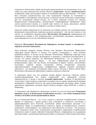 социального обеспечения; требуя увеличения предоставляемых им медицинских услуг, они
ставят под удар социальное как таковое. Видеть в социальном предмет индивидуального
потребления, товар, цена которого зависит от колебаний спроса и предложения, – что может
быть большим издевательством над этим социальным? Пародия на подчинение и
вытекающий из неё парадокс: массы выходят за пределы логики социального, расшатывают
всю его конструкцию именно потому, что в своих действиях следуют его законам.
Разрушительная гиперсимуляция, деструктивный гиперконформизм приобретают черты
самого решительного вызова, и в полной мере оценить его мощь, предсказать, какими
последствиями для системы он обернётся, сегодня не сможет никто.

Существо нашей современности не заключено ни в борьбе классов, ни в неупорядоченном
броуновском взаимодействии лишённых желания меньшинств – оно состоит именно в этом
глухом, но неизбежном противостоянии Молчаливого Большинства навязываемой ему
социальности, именно в этой гиперсимуляции, усугубляющей симуляцию социального и
уничтожающей его по его же собственным законам.


Порождая Молчаливого Большинства, бюрократы, которые играют в демократию –
породило зачатки Социального.

Здесь возникает какаяюто загадка: Почему этим Экономо- Политически- Мафиозными
структурам нужны Массы? А потому, что имеено столкнувшись с ними начинает
развиваться Власть. А почему эта же Экономо- Политически- Мафиозная структура хочет
избавиться от Массы, которая увеличивается в размерах и становится Больщинством? А
потому, что начали понимать, что Молчаливое Большинство – это не сущность и не
социологическая реальность. Массы - это тень, отбрасываемая самой же властью,
разверзнувшаяся перед ней как бездна поглощающая её форма. Текучее, неустойчивое,
податливое,   слишком     быстро    уступающее   любому воздействию      скопление,
характеризующаяся гиперреальным конформизмом, крайней степенью пассивности
туманность – вот виновник сегодняшней гибели власти. Поэтому и Власти боятся Масс,
Молчаливого Большинства образующие стержень социалного общества.

А социальное занято тем, что устраняет всякий прирост богатства. Свойство любого
излишка перемещаемый     без   всяких    ограничений-     есть   разрушение    системы
эквивалентности, а заодно и систему духовной ориентации человека. И противостоять
этому может только мудрость социального, которая стоит на страже эквивалентной матрицы
расширения и обращения богатств, как среда контролируемаяо расточение. Боясь потерят
накопленное воровскими методами, Власти бояться потерять самуи ВЛАСТЬ, а значит и
Кормилицу.

 У социального две обязанности: производить остаток и тут же его уничтожать.Социальное
призвано следить за бесполезным потреблением остатка, с тем чтобы индивиды были
готовы к полезной для них организации их жизни .

Но ум Социальной Власти – это и есть глупость в пределах потребительной стоимости.
Наивно не социальное – наивны разного рода социалисты и гуманисты, мечтающие о
перераспределении всего богатства, исключении любых бесполезных расходов и т.п.
Социалисты, борцы за потребительную стоимость, борцы за потребительную стоимость
социального, демонстрируют, что социальность ими абсолютно не понята – они полагают,
будто социальное может стать оптимальным коллективным управлением потребительной
стоимостью людей и вещей. Действия Социальной Власти , направленные на поддержание
престижа страны, организация общественных работ и социального обеспечения, безусловно,

                                                                                     13
 