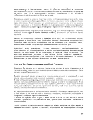 свидетельствуют о бессмысленных тратах. А общество неспособное к тотальному
перемещению богатства и ориентированное на потребительную стоимость, всегда опирается
на своего рода ум и дальновидность института социальности и его абсурдную
«объективную» расточительность. Вот в чем загадка.

Социальное создаёт ту нехватку богатства, которая необходима для различения добра и зла,
в которой нуждается любая мораль. Желая уничтожить недостаток благ и требуя всеобщего
права пользования богатством, они тем самым устраняют социальность, хотя им кажется,
что они настаивают на её развитии. И вопрос о смерти социального в этом плане решается
просто - социальное умирает в результате распространения потребительной стоимости.

Когда всё становится потребительной стоимостью, мир оказывается инертным а общество
спасается именно дурным использованием богатств, и социализм тут не может ничего
изменить.

Можно ли по-прежнему говорить о социуме после того, как политическое исчезло,
растворилось в социальном, само социальное начинает поглощаться экономическим –
экономией даже ещё более политической, чем ей полагалось быть, лишённой “ubris”,
излишества и излишка, которыми характеризовалась капиталистическая фаза.

Происходит нечто невероятное. Реальное оказывается гиперреализованным – не
реализованным, не идеализированным, а именно гиперреализованным. Гиперреализация
означает его упразднение, ио это упразднение не является грубой деструкцией. Оно
выступает возведением реального в ранг модели. Модель упреждает, разубеждает,
предусмотрительно преображает и тем самым всегда поглощает реальность. Но сегодня,
Реального как системы координат больше нет - оно живёт жизнью модели.


Фанатизм Идеи Справедливости как порог Новой Революции

Следовало бы сказать, что в истории человечества вообще, а эпоху современности в
частности, наряду с другими волнующими человечества вопросами, одним из главных был и
остается вопрос Справедливости.

Вопрос, находящий разные восприятия и понятия, следовательно и содержащий разные
ответы в себе, исходит из эпох, поколений и от каждого человека.
В виду определенных мировозренческих, социальных, политико-экономических условий и
причин, слагались свойственные этому времени подходы к вопросу справедливости. И все
зависело от того, как воспринимался эта идея внутренне, впитывая из своего окружения как
губка, все необходимое для своего образования, для того, чтоб потом выпустить все это
наружу, как следствие причины и мышления.

О Справедливости говорили многие мыслители прошлого и настоящего. Можно сказать, что
о нем говорят с тех пор, как только появилось мышление, способность разсуждения и
созерцания – со времен первого грехопадения.
А потом, она глубоко вошла в души, в жизнь людей, и вплоть до того, что люди начали
создавать, производить и воспроизводить идеи, произведения, памятники , посвященные
справедливости.

Листая страницы человеческой мысли и творчества, можно убедиться как много образов и
творений воплощены в картины, скульптуры, а в дольнейшем и в мировоззрения, благодаря


                                                                                     14
 