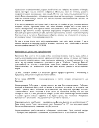 неслыханной и невиданной язве, идущий из глубуны Азии в Европу. Все должны погибнуть,
кроме некоторых весьма немногих избранных. Появились какие-то трехины, существа
микроскопические, вселявшиеся в тела людей. Но эти тела были духи, одаренные умом и
волей. Люди, принявшие их в себе, становились тотчас же бесноватыми и сумашедшими. Но
никогда, никогда люди не считали себя такими умными и непоколебимимы в истине, как
считали эти зараженные”

И эта идея психологической справедливости кроется уже глубоко в душе, конечная мишень
которого –эгоизм, торжество самого себя, мания величия, которое как Кантово правило
гласит: “Поступай так, чтоб правило твоего поведения могло иметь значение для всех. Как
принцып при котором человек стремится посредством поступков достигнуть возможно
большей сумы удовольствий для себя, одной из форм которого является содействие чужому
благополучию в расчете на благополучное обратное влияние на собственную личность со
стороны счастливых чужих индивидуальностей.

Но как и всякая другая удея, идея справедливости тоже имеет свои кризисы. И кагда
начинается кризис идеи справедливости, возникает параксизм идеи справедливости, которая
внешне проявляется как РЕВОЛЮЦИЯ.


Революция как кризис идеи справедливости

Революция. Как монго в этом слове любви, самопожертвования, смерти. Здесь любовь и
смерть, самопожертвования, начинат зеркально отрожаться в жизнь, тем самым выступая не
как истинное самосодержание, а как иллюзорное выявление и лживые восприятия, точно
такие же негативные проявления позитивного, как и “Свобода, Равенство, Братсво”
розенкрейцейства, которая в дольнейшем, через франк массоны дошла до Французских
Революционеров, как извращенная идея, как девиз, которая умножила число невинных
жертв.

ДЕВИЗ , который должен был послужить уроком мудрости прошлого - настоящему и
будудщему, в их руках послужила началом террора.

Точно также ЛЮБОВЬ – самопожертвованье и смерть создали справедливость для
Револции.

Справедливость Робеспьера – справедливость во имя Госсударственности. Робеспьер,
который до Револции был судьей в г.Аррасе и предпочел птказаться от должности, чем
скорей скрепить своей подписью представленный ему смертный приговор, поставил
“справедливость” выше Божества и этим сделал ее мещанской. Потому что эта идея
сотворила в нем то, о чем Достоевский говорил устами Раскольникова про манию величия:
“Подавите врагов свободы террором и вы будете правы, как основатели Республики.
Револционное проявление – это деспотизм свободы против тирании.”

Справедливость во имя Родины – справедливость Дантона. Дантон, который вопрошает : “
Разве можно унести Родину на подошвах своих башмаков?”, в 1973 году возглавил первый
Коммитет общественного спасения и стал Диктатором.

Справедливость во имя Человечности – обманчивая справедливост Руссо, который говорул:
“ Люди рождены добрыми и счастливыми, а общество сделало их несчастными и злыми”.



                                                                                    17
 