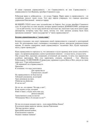 И самая страшная справедливость - это Справедливость во имя Справедливости –
справедливость Сен-Жермена, прообраз Страшного суда.

Робеспьер верил в добродеятель – он создал Террор, Марат верил в справедливость – он
потребовал двухсот тысяч голов. Этот друг народа утверждал, что главным средством
управления Революцией – является террор.

ВЕЛИКИЙ СТРАХ начал свое путешействие по Европе, был создан прообраз Страшного
суда. И создан был он теми людьми, которые приветствовали ДЕМОКРАТИЮ, демократию
– где он раб потому, что он чужд своей воле настолько же, насколько чужд воле своего царя.
Демократия, которому чужд был закон, потому что этим законом должны были быть
присвоены названия “ закон госсударства” и “закон справедливости”.

Безумие справедливости и ‘’ конец мира’’

Безумия отдельных лиц ищут оправдание своей справедливости в высшей и неоспоримой
идее. Но неоспоримые идеи, сталкиваясь в водовороте жизни, производят разрушительные
взрывы. И именно оправдание своей справедливости “поднимает Меч, Кулак порождает
месть, строит провосудие”.

Идея справедливости породила то, что связывала в тугую пружину воли целых поколений и
вдруг, эта прижина разрываясь одним чудовищным взмахом – создала месть, создала мечь.
Она создала Меч, насилием скованный, отточенный для мщения. А мечь стал вершителем
судебных приговоров. Меч стал характером, учением, доктриной – Сен –Жюстом,
Робеспьером, ГЕЛИОТИНОЙ. И правосудие, держащее в руках Весы и Меч, кинуло на чаши
мира сего- “Горе побужденным ! ”
“ Не веривший ли в справедливость
Приходил
К сознанию, что надо уничтожить
                    Для торжества ее
                    Сначала всех людей?
Не справедливость ли была всегда
Таблицей умножения, на которой
Труп умножали на труп,
Убийство на убийство,
И зло на зло?

Не тот ли , кто принес “Не мир, а меч”,
В нас вдунил огонь, который
Язвит и жжет, и будет жечь наш дух,
                     Доколе каждый,
Таинственного слова не постиг:
“Отмещение Мне и Аз воздам за зло”*


Не она ли создала пальцев горсть – кула первоубийцы Каина?
В кулачном праве выросли законы, законы Революции.
“Во имя грозного закона
Братоубийственной войны,
И воспаленны и красны
Пылают гневные знамена”


                                                                                       18
 