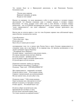 Это сказано было      не о   Французской революции,   а про    Революцию Русскую,
большевистскую.

      “России душу омрачая,
      Враждуют призраки, но кровь
      Из ран ее течет живая”

Именно эти призраки, эти люди принявшие в себя те самые трехины, о которых говорил
Достоевский; эти объязяне сошедшие сума и ставшие людьми, о которых говорил
В.Соловьев; эти люди, которые хотят сойти сума и стать Богами, о которых говорил
М.Волошин – вся эта ПЛЕБЕЯ несозревшая как душой, так и разумом , восприняла в себя
“идею справедливости”, как идею избранных , которые должны продолжить род
человеческий.

Иногда нам не хочется верить о том что этим безумием заражен наш собственный народ,
наше обэество, человечество в целом.

Стихи Волошина :
“ Пусть бунт наш - бред
И дом наш пуст,
Пусть боль от наших ран не наша”

подтверждение тому что в начале века Россия была в кругу безумия справедливости и
отмщения также, как и вся Европа. И эта мировая язва, эти трихины вселяющиеся в тела
людей, возвещают народу Русскому:
” Я скорбный Ангел Мщения !
Я в раны черные – в распахнуту новь кидаю семена…
Я в сердце девушки вложу восторг убийства
И в душу детскую – кровавые мечты
И дух возлюбит смерть, возлюбит крови алость
И тусклой ярость ей очи ослеплю.

Я красным пламенем пройду по городам,
Устами каждого воскликну я “Свобода ! “
Я напишу: “Завет мой – СПРАВЕДЛИВОСТЬ”

Меч справедливости – корающий и мстящий
Отдам во власть толпе…. И он в руках слепца
Сверкнет стремительный, как молиня разящий –
Им сын заколет мать, им дочь убьет отца.

Я каждому скажу: “ Тебе клюяи надежды
Один ты видишь свет, Для прочих он потух”
И будет он рыдать и в горе рвать одежды,
И звать других… Но каждый будет глух.

И сеятель сберет колючий колос сева.
Принявший меч погибнет от меча,
Кто раз испил хмельной отравы гнева,
Тот станет палачом иль жертвой палача.”



                                                                                 19
 